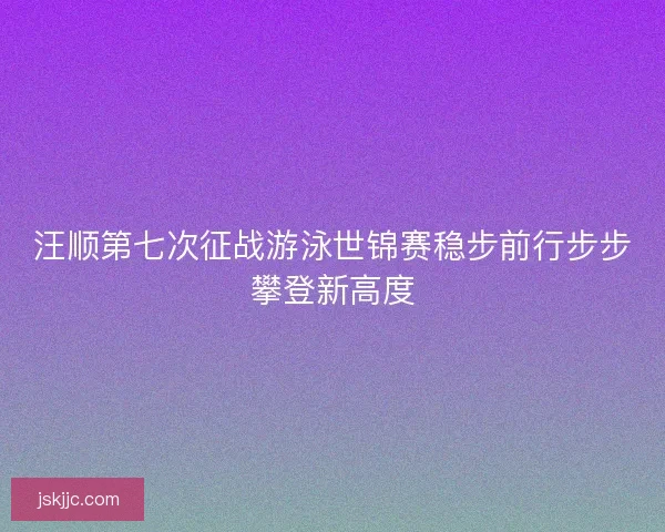 汪顺第七次征战游泳世锦赛稳步前行步步攀登新高度