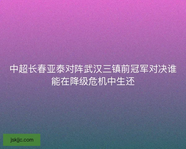 中超长春亚泰对阵武汉三镇前冠军对决谁能在降级危机中生还