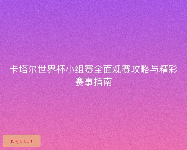 卡塔尔世界杯小组赛全面观赛攻略与精彩赛事指南