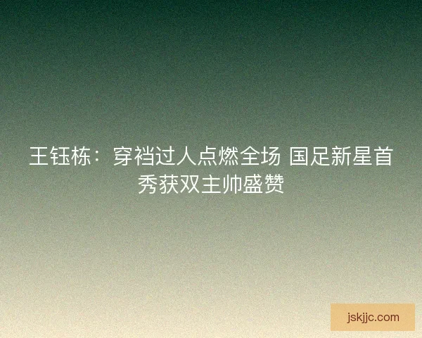 王钰栋：穿裆过人点燃全场 国足新星首秀获双主帅盛赞