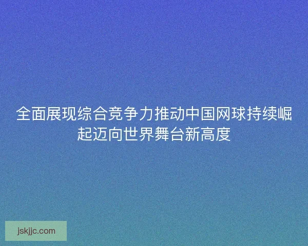 全面展现综合竞争力推动中国网球持续崛起迈向世界舞台新高度
