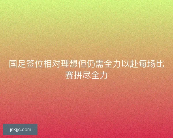 国足签位相对理想但仍需全力以赴每场比赛拼尽全力